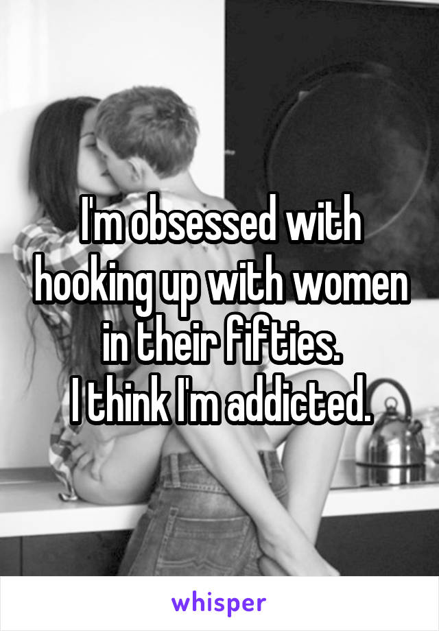 I'm obsessed with hooking up with women in their fifties.
I think I'm addicted.