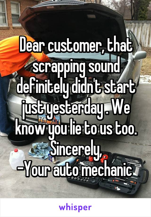 Dear customer, that scrapping sound definitely didn't start just yesterday . We know you lie to us too.
Sincerely,
-Your auto mechanic 