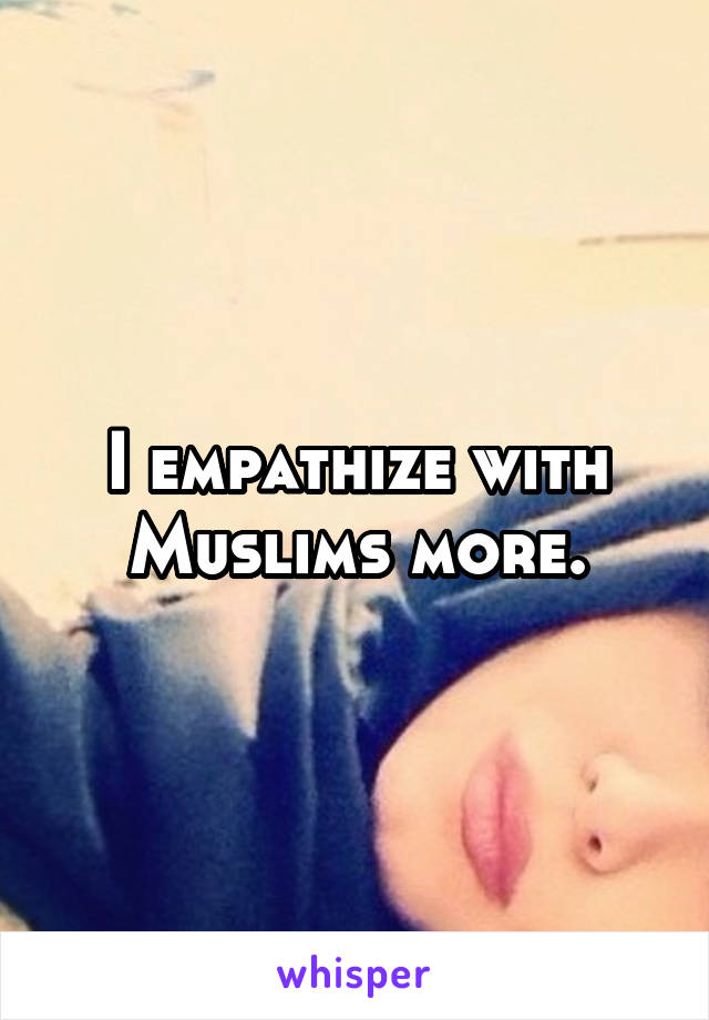 I empathize with Muslims more.