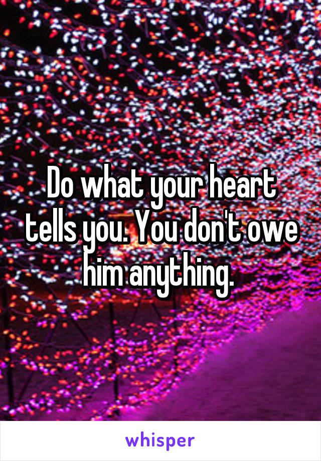 Do what your heart tells you. You don't owe him anything. 