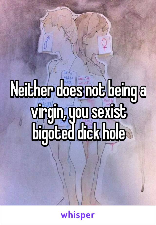 Neither does not being a virgin, you sexist bigoted dick hole