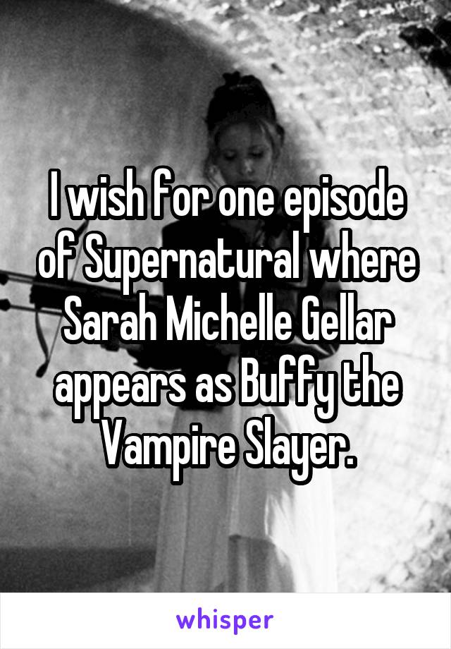 I wish for one episode of Supernatural where Sarah Michelle Gellar appears as Buffy the Vampire Slayer.