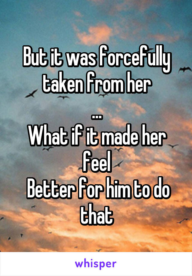 But it was forcefully taken from her
...
What if it made her feel
 Better for him to do that