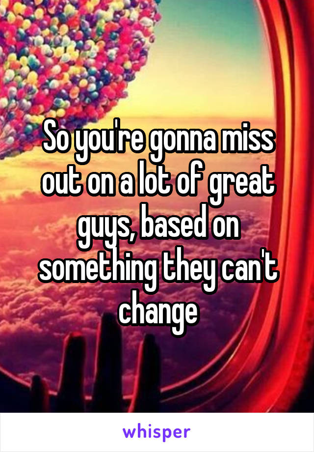 So you're gonna miss out on a lot of great guys, based on something they can't change