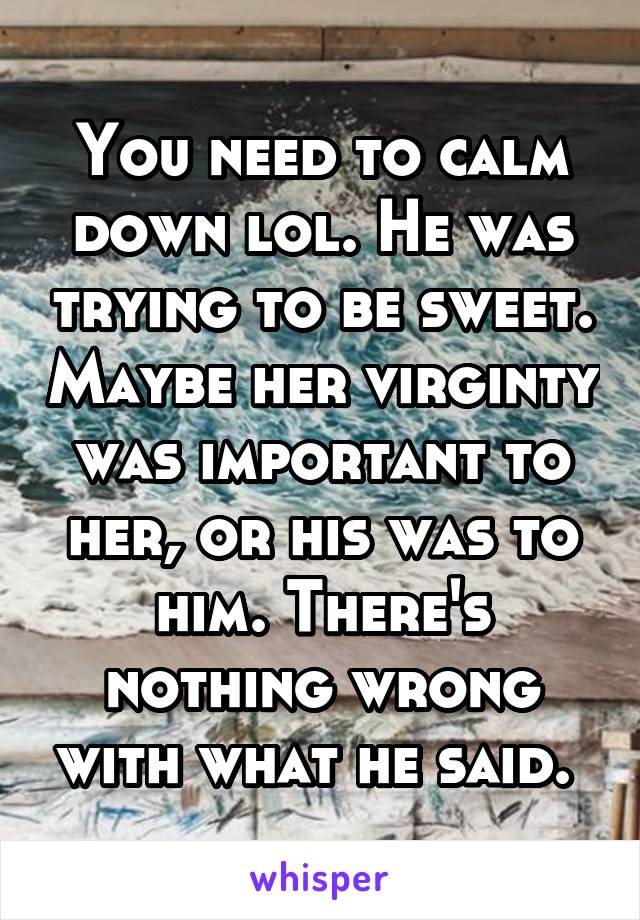 You need to calm down lol. He was trying to be sweet. Maybe her virginty was important to her, or his was to him. There's nothing wrong with what he said. 