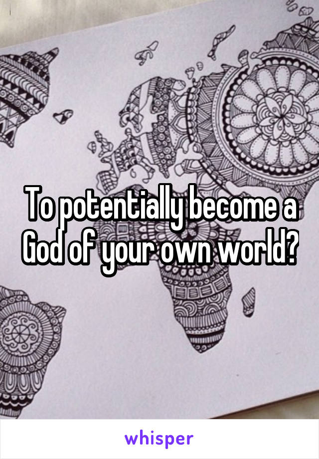 To potentially become a God of your own world?