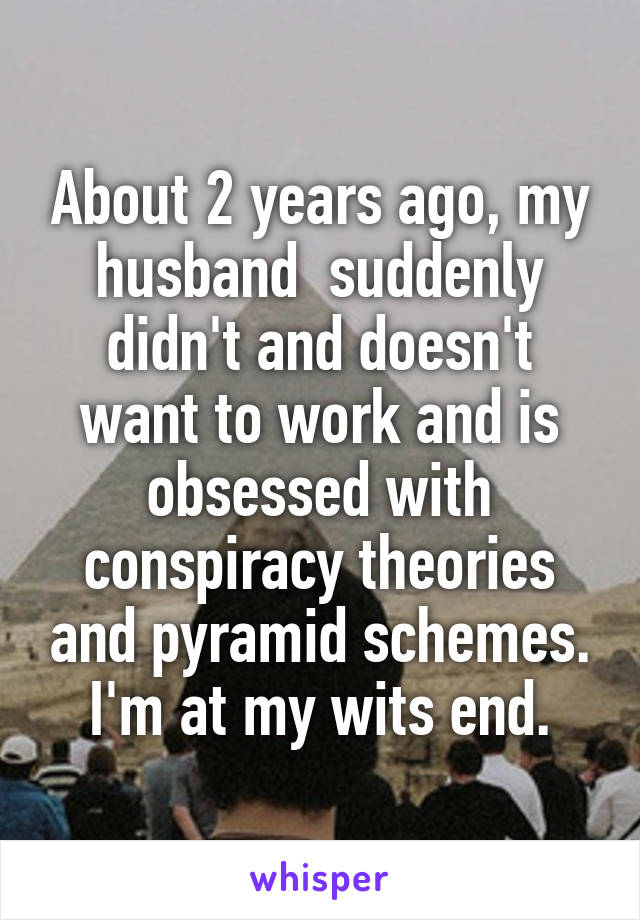 About 2 years ago, my husband  suddenly didn't and doesn't want to work and is obsessed with conspiracy theories and pyramid schemes. I'm at my wits end.