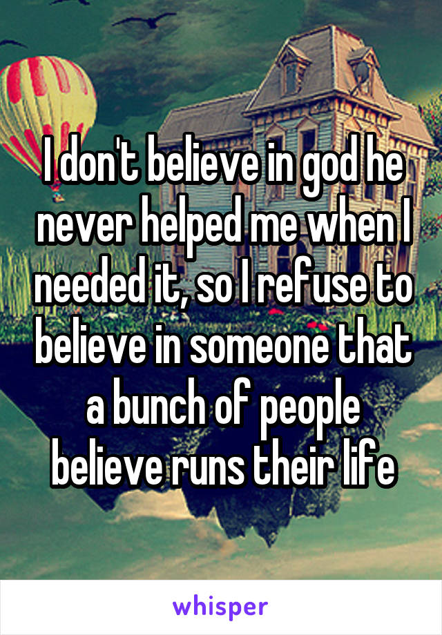 I don't believe in god he never helped me when I needed it, so I refuse to believe in someone that a bunch of people believe runs their life