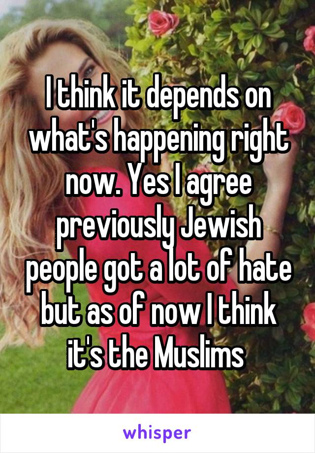 I think it depends on what's happening right now. Yes I agree previously Jewish people got a lot of hate but as of now I think it's the Muslims 