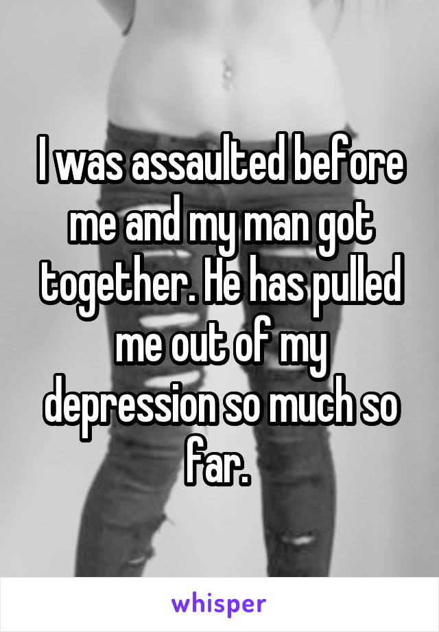 I was assaulted before me and my man got together. He has pulled me out of my depression so much so far. 