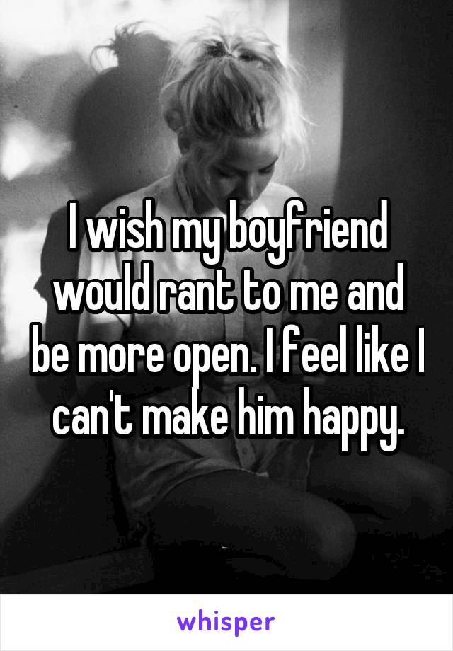 I wish my boyfriend would rant to me and be more open. I feel like I can't make him happy.