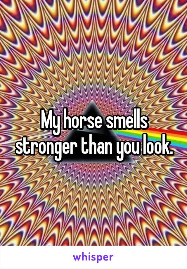 My horse smells stronger than you look.