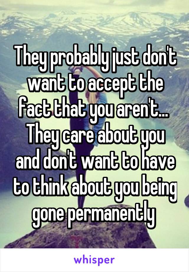 They probably just don't want to accept the fact that you aren't...  They care about you and don't want to have to think about you being gone permanently 