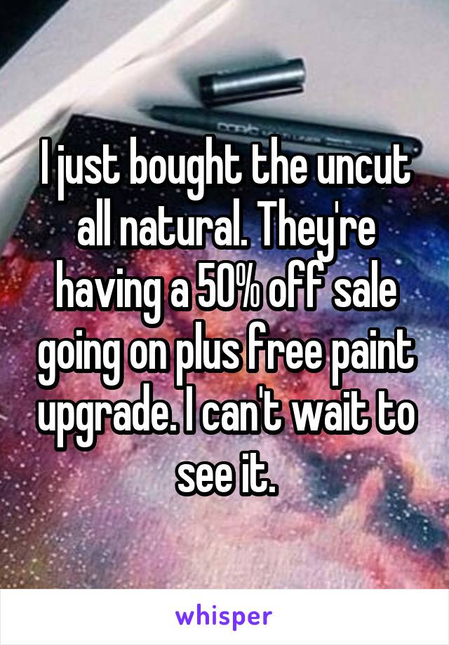 I just bought the uncut all natural. They're having a 50% off sale going on plus free paint upgrade. I can't wait to see it.