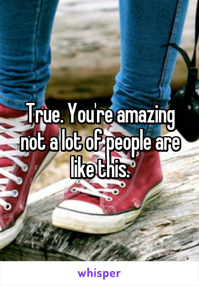 True. You're amazing not a lot of people are like this.