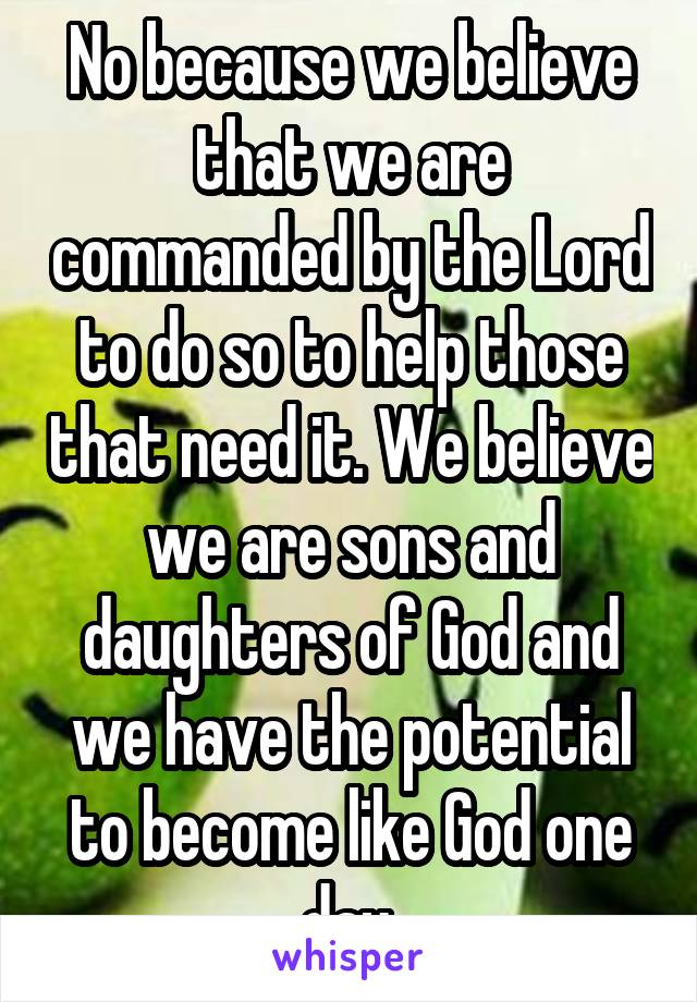 No because we believe that we are commanded by the Lord to do so to help those that need it. We believe we are sons and daughters of God and we have the potential to become like God one day.