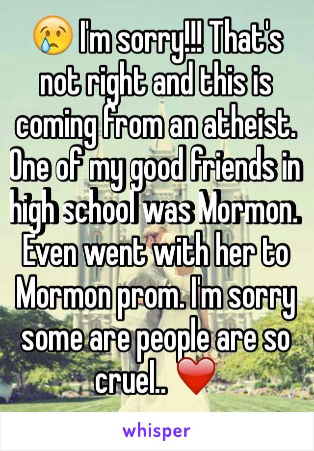 😢 I'm sorry!!! That's not right and this is coming from an atheist. One of my good friends in high school was Mormon. Even went with her to Mormon prom. I'm sorry some are people are so cruel.. ❤️