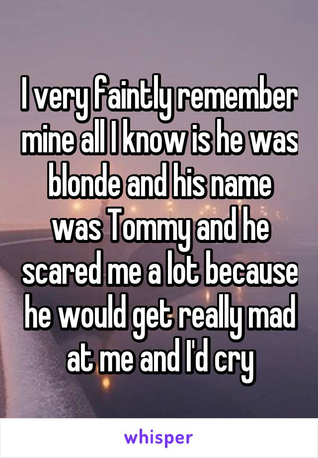 I very faintly remember mine all I know is he was blonde and his name was Tommy and he scared me a lot because he would get really mad at me and I'd cry