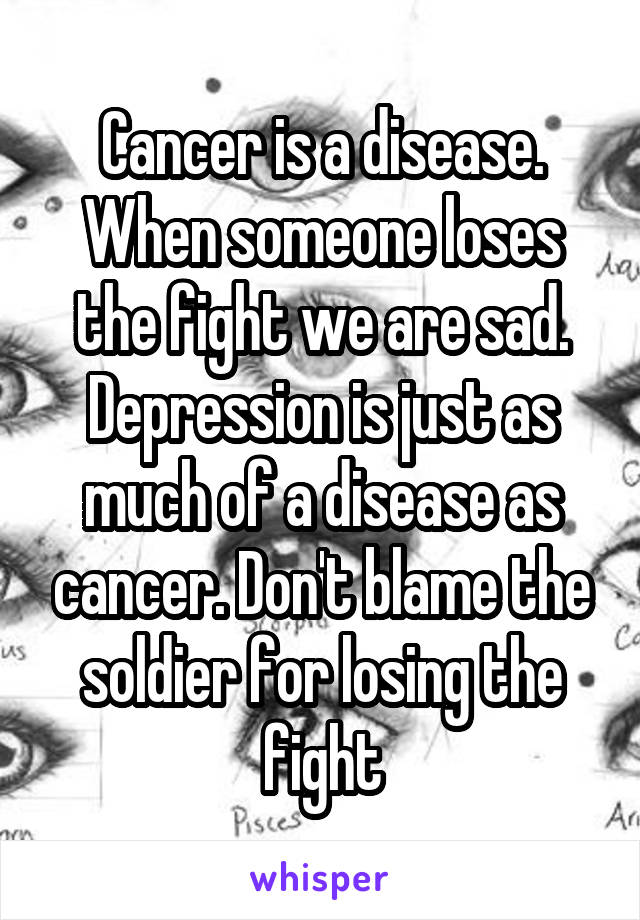 Cancer is a disease. When someone loses the fight we are sad. Depression is just as much of a disease as cancer. Don't blame the soldier for losing the fight