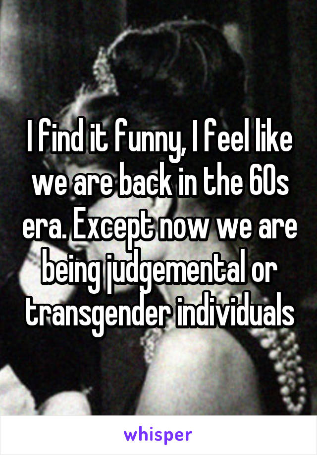 I find it funny, I feel like we are back in the 60s era. Except now we are being judgemental or transgender individuals