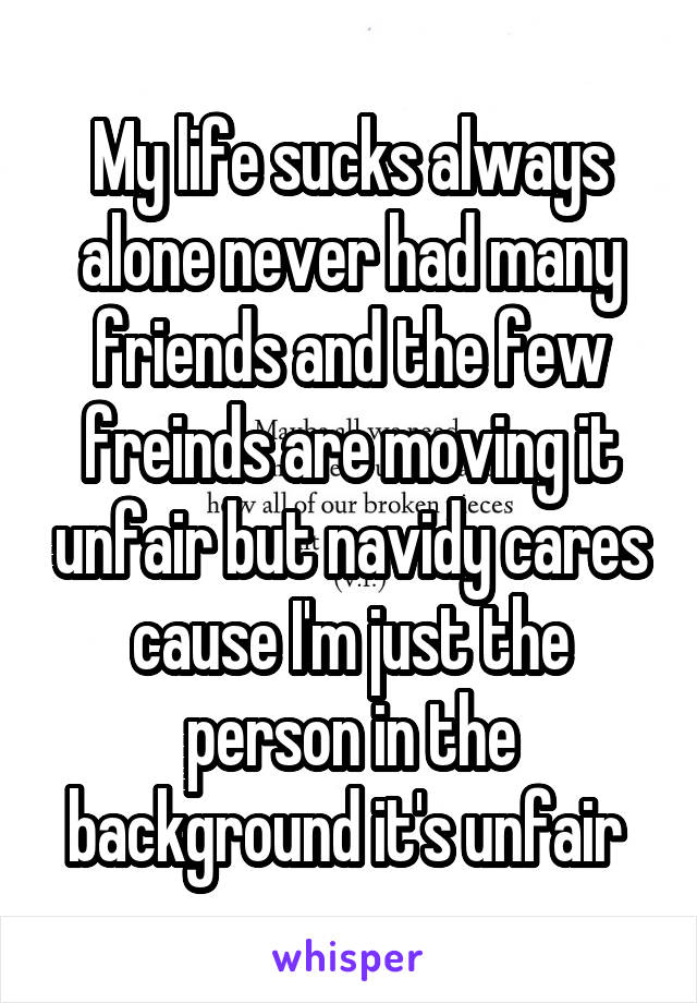 My life sucks always alone never had many friends and the few freinds are moving it unfair but navidy cares cause I'm just the person in the background it's unfair 