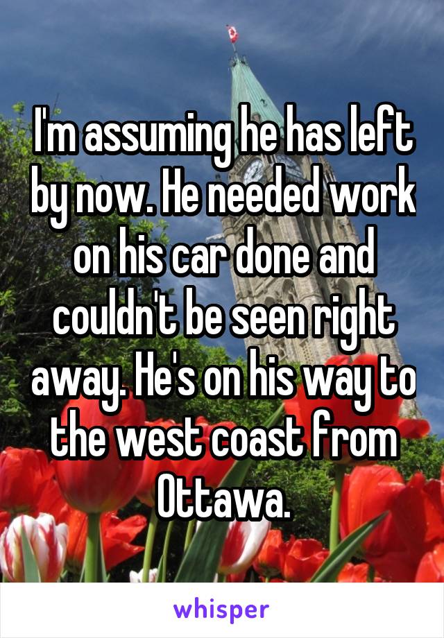 I'm assuming he has left by now. He needed work on his car done and couldn't be seen right away. He's on his way to the west coast from Ottawa.