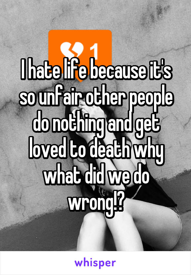 I hate life because it's so unfair other people do nothing and get loved to death why what did we do wrong!?