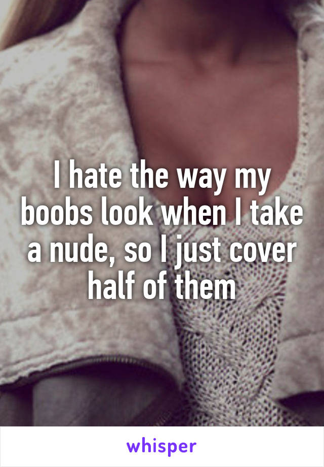 I hate the way my boobs look when I take a nude, so I just cover half of them