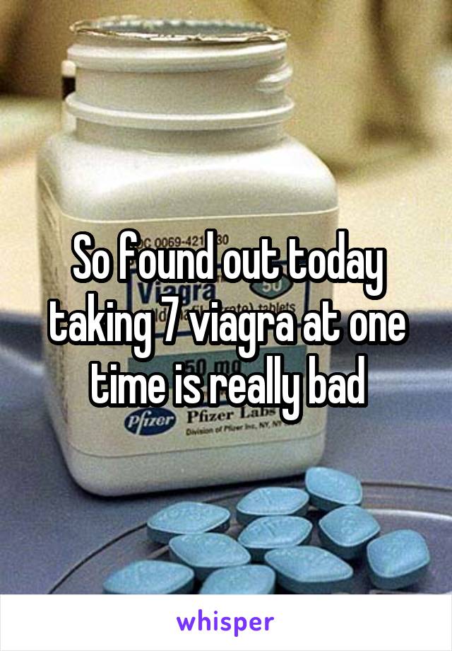 So found out today taking 7 viagra at one time is really bad