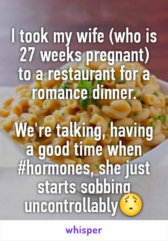 I took my wife (who is 27 weeks pregnant) to a restaurant for a romance dinner.

We're talking, having a good time when #hormones, she just starts sobbing uncontrollably😯