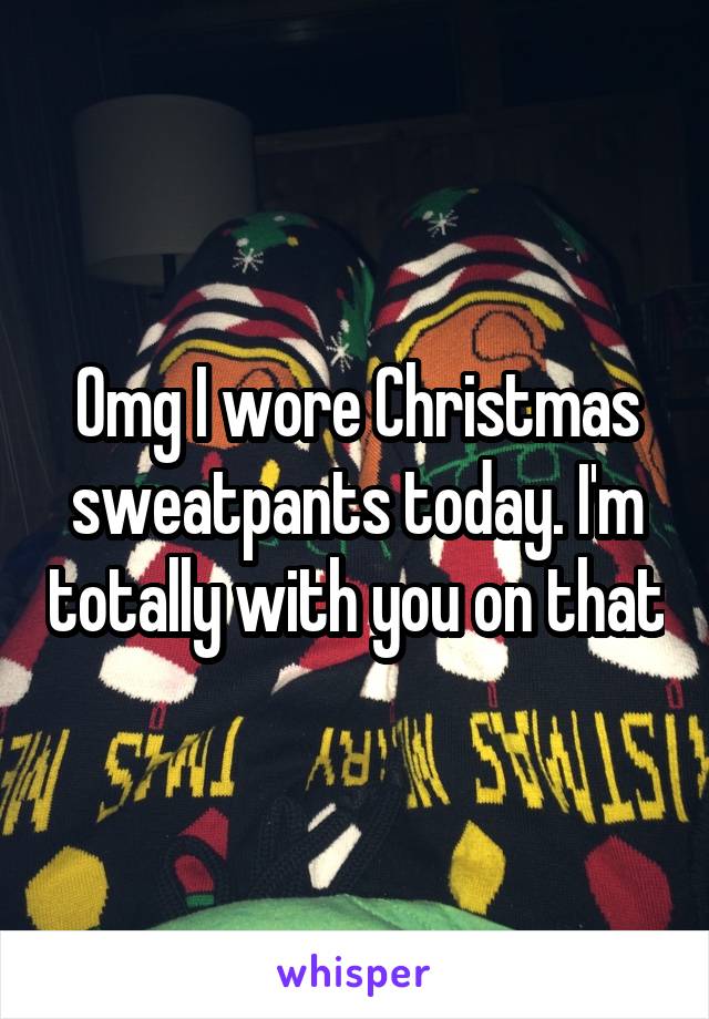 Omg I wore Christmas sweatpants today. I'm totally with you on that