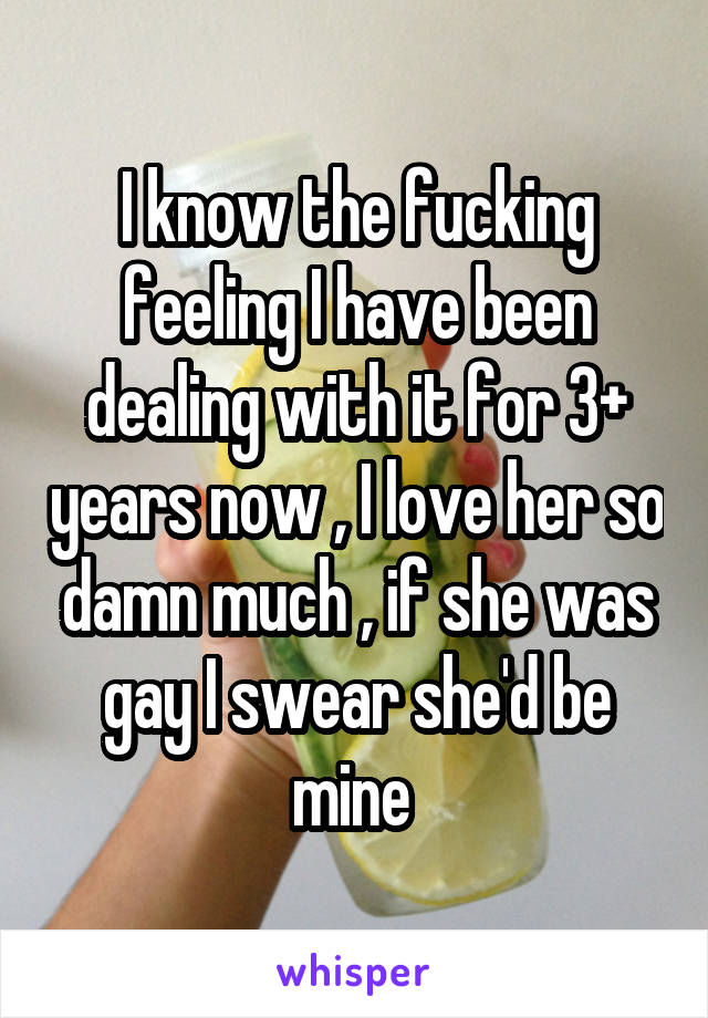 I know the fucking feeling I have been dealing with it for 3+ years now , I love her so damn much , if she was gay I swear she'd be mine 