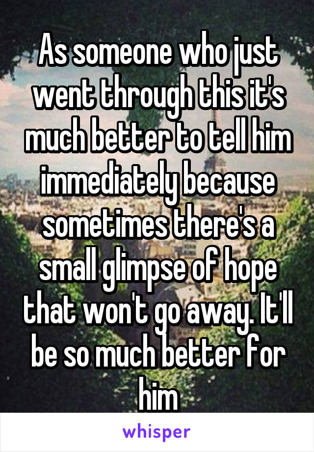 As someone who just went through this it's much better to tell him immediately because sometimes there's a small glimpse of hope that won't go away. It'll be so much better for him