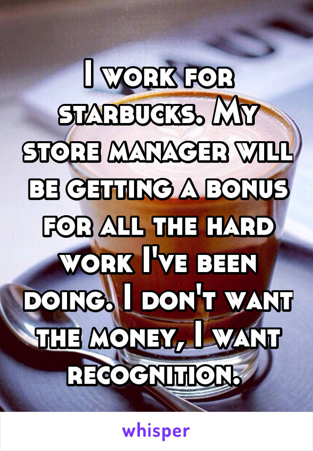 I work for starbucks. My store manager will be getting a bonus for all the hard work I've been doing. I don't want the money, I want recognition. 