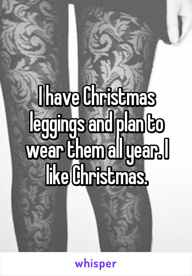 I have Christmas leggings and plan to wear them all year. I like Christmas.