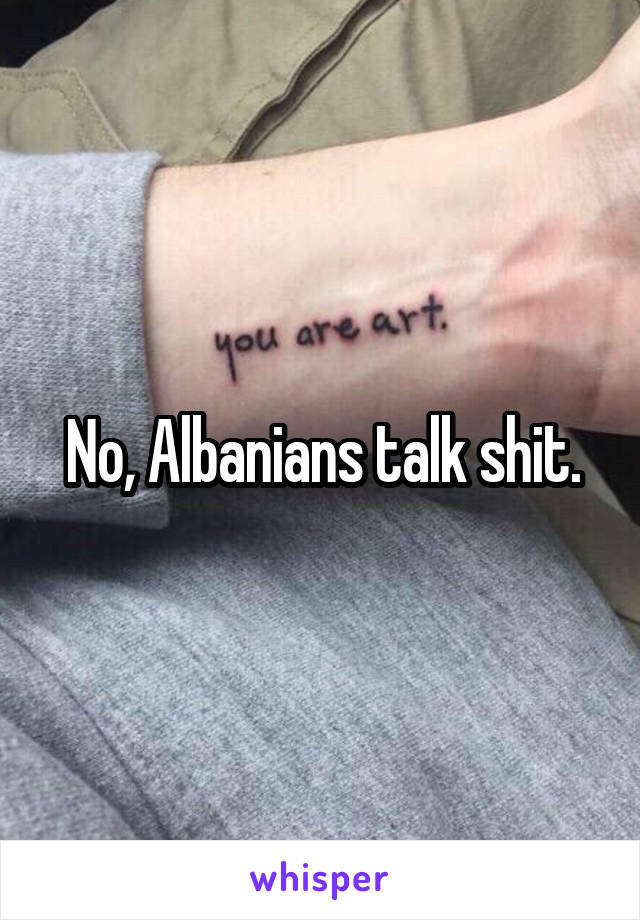 No, Albanians talk shit.