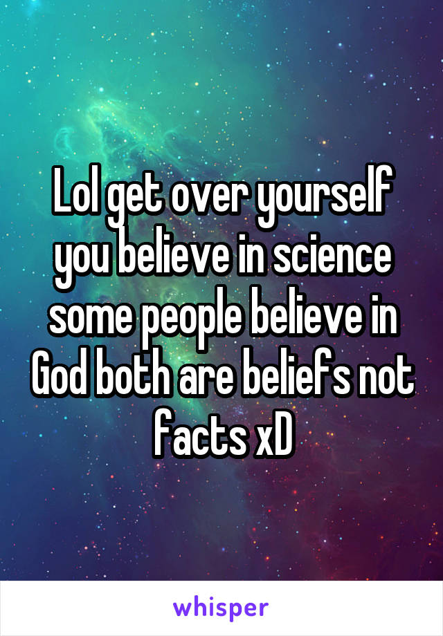 Lol get over yourself you believe in science some people believe in God both are beliefs not facts xD