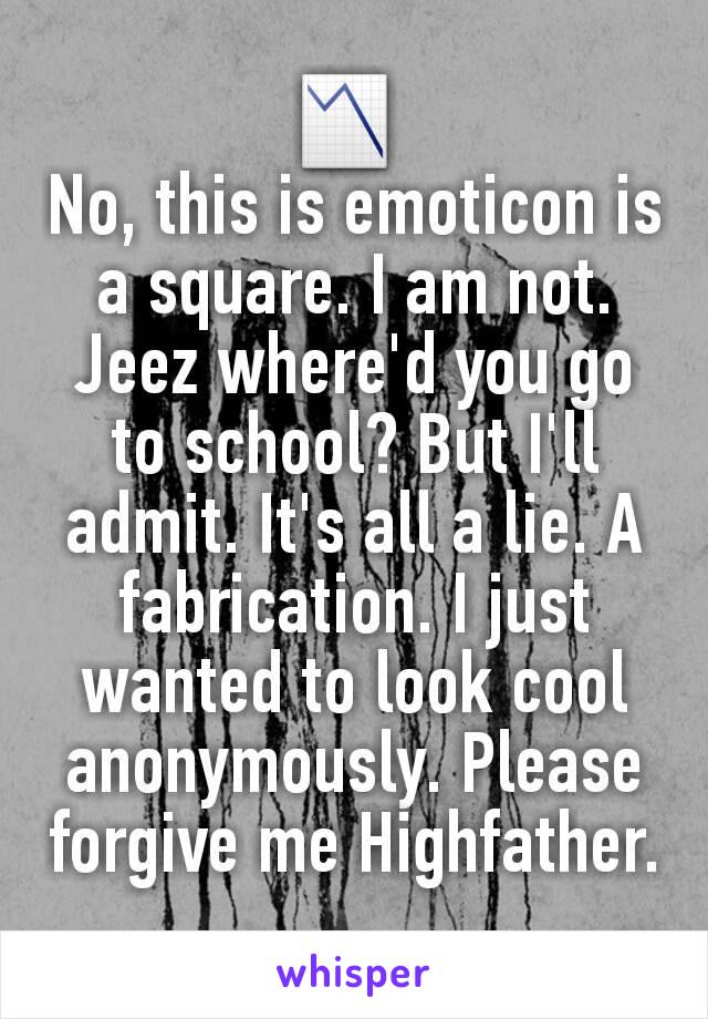 📉 
No, this is emoticon is a square. I am not. Jeez where'd you go to school? But I'll admit. It's all a lie. A fabrication. I just wanted to look cool anonymously. Please forgive me Highfather.