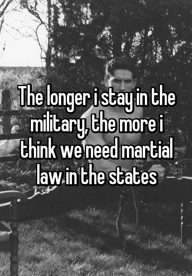 The longer i stay in the military, the more i think we need martial law in the states