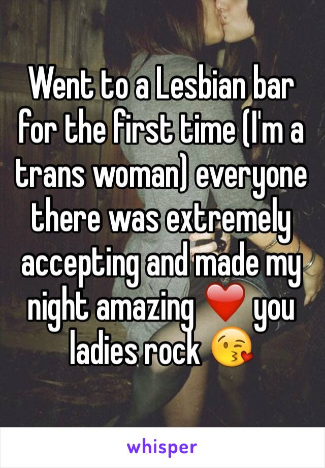 Went to a Lesbian bar for the first time (I'm a trans woman) everyone  there was extremely accepting and made my night amazing ❤️ you ladies rock 😘
