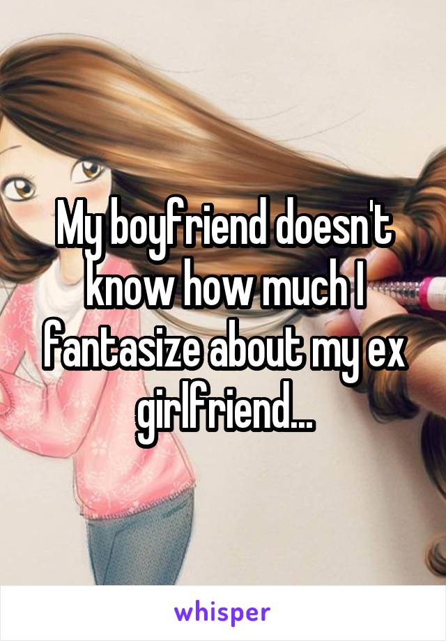 My boyfriend doesn't know how much I fantasize about my ex girlfriend...