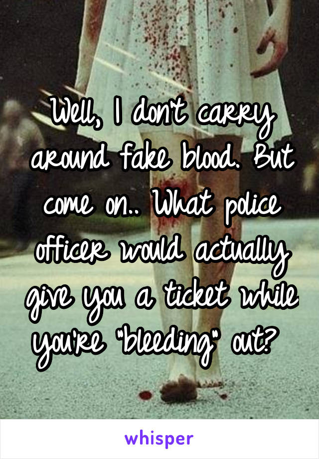 Well, I don't carry around fake blood. But come on.. What police officer would actually give you a ticket while you're "bleeding" out? 