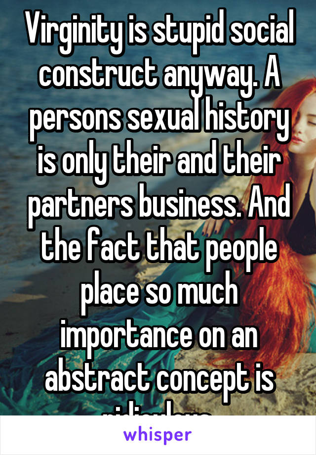 Virginity is stupid social construct anyway. A persons sexual history is only their and their partners business. And the fact that people place so much importance on an abstract concept is ridiculous.