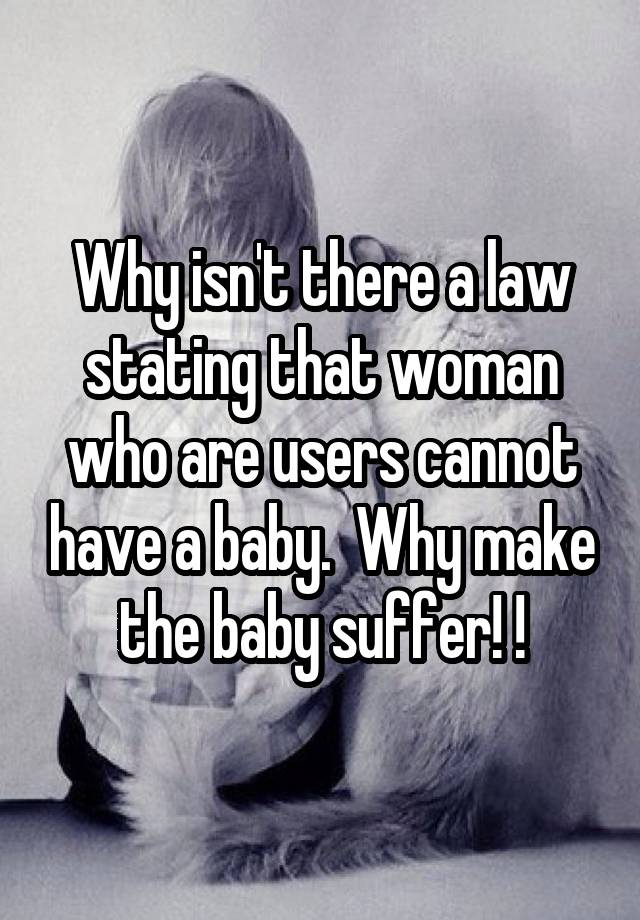 Why isn't there a law stating that woman who are users cannot have a baby.  Why make the baby suffer! !