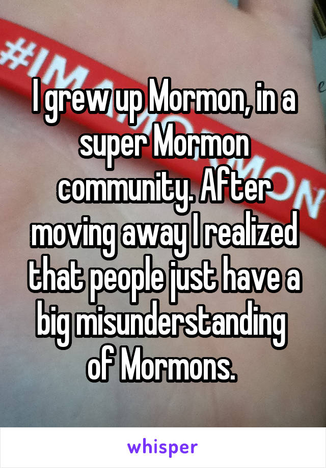 I grew up Mormon, in a super Mormon community. After moving away I realized that people just have a big misunderstanding  of Mormons. 