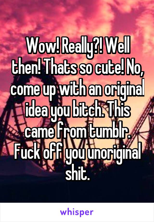 Wow! Really?! Well then! Thats so cute! No, come up with an original idea you bitch. This came from tumblr. Fuck off you unoriginal shit.