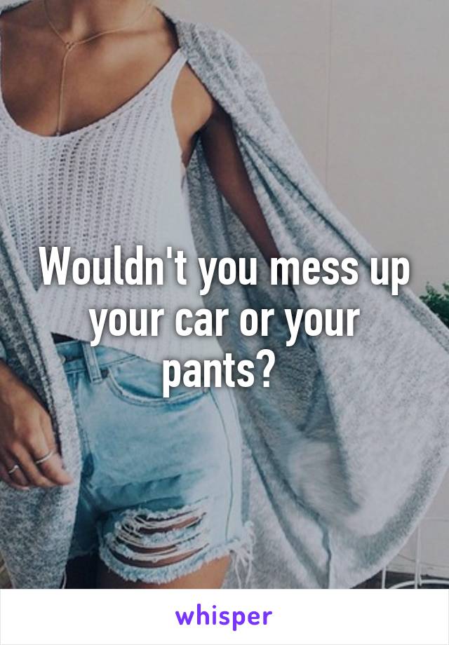 Wouldn't you mess up your car or your pants? 