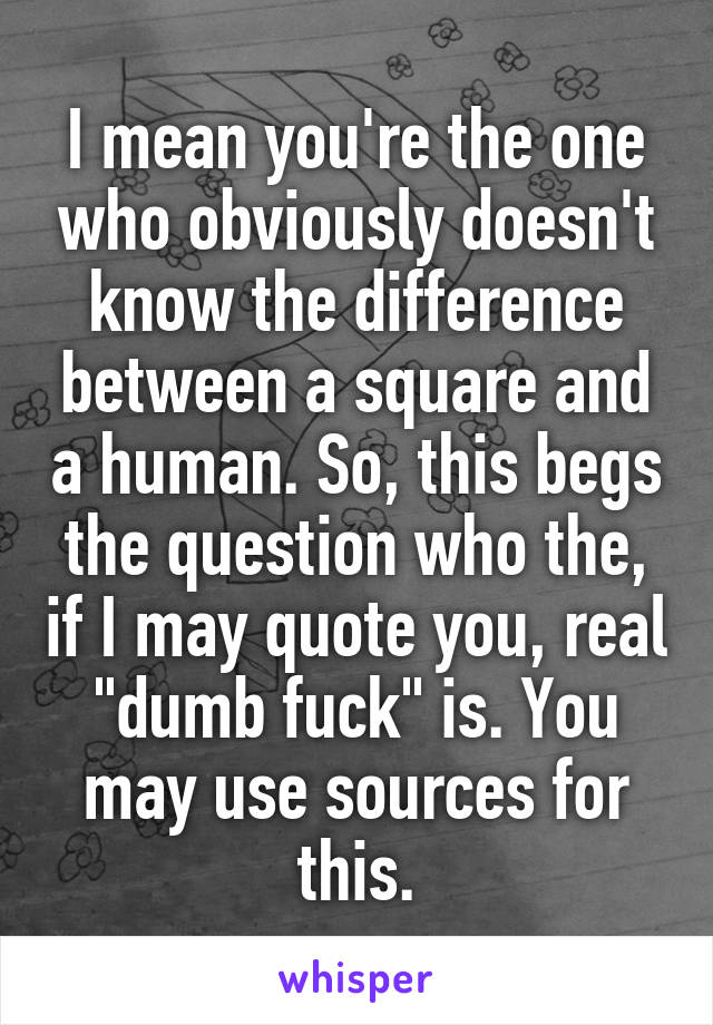 I mean you're the one who obviously doesn't know the difference between a square and a human. So, this begs the question who the, if I may quote you, real "dumb fuck" is. You may use sources for this.