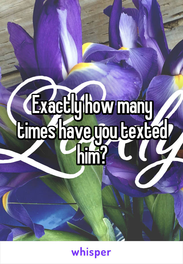 Exactly how many times have you texted him?