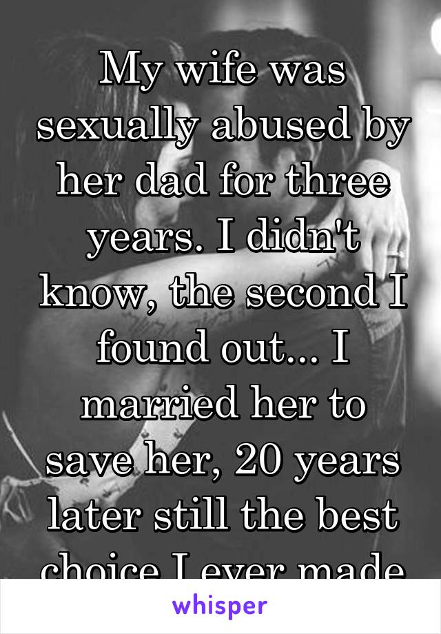 My wife was sexually abused by her dad for three years. I didn't know, the second I found out... I married her to save her, 20 years later still the best choice I ever made